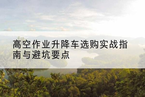 澄城升降车怎么选-高空作业升降车选购实战指南与避坑要点