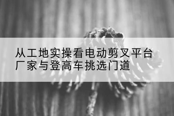 澄城电动剪叉升降平台厂家-从工地实操看电动剪叉平台厂家与登高车挑选门道