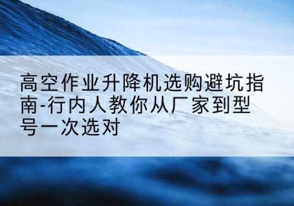 澄城升降平台厂家-高空作业升降机选购避坑指南-行内人教你从厂家到型号一次选对