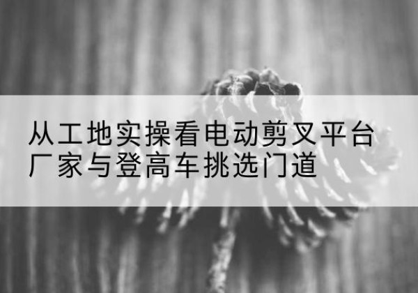 澄城电动剪叉升降平台厂家-从工地实操看电动剪叉平台厂家与登高车挑选门道
